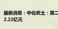 最新消息：中化岩土：第二季度新签订单金额2.22亿元