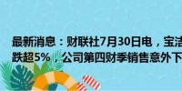 最新消息：财联社7月30日电，宝洁美股盘前持续走低，现跌超5%，公司第四财季销售意外下滑。