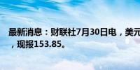 最新消息：财联社7月30日电，美元兑日元短线下挫近80点，现报153.85。