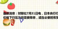 最新消息：财联社7月31日电，日本央行行长植田和男表示，如果面对价格下行压力将需要降息，或在必要时恢复非常规货币政策。