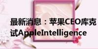 最新消息：苹果CEO库克：开发人员开始测试AppleIntelligence