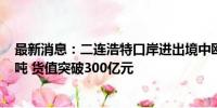 最新消息：二连浩特口岸进出境中欧班列货运量突破200万吨 货值突破300亿元