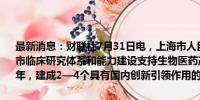 最新消息：财联社7月31日电，上海市人民政府办公厅发布关于加强本市临床研究体系和能力建设支持生物医药产业发展的实施意见。到2025年，建成2—4个具有国内创新引领作用的临