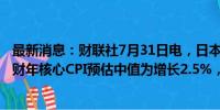 最新消息：财联社7月31日电，日本央行表示，委员会2024财年核心CPI预估中值为增长2.5%，4 月为增长2.8%。