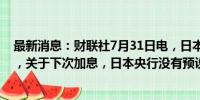 最新消息：财联社7月31日电，日本央行行长植田和男表示，关于下次加息，日本央行没有预设时间。