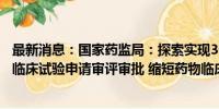 最新消息：国家药监局：探索实现30个工作日内完成创新药临床试验申请审评审批 缩短药物临床试验启动用时