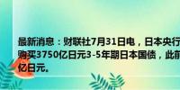 最新消息：财联社7月31日电，日本央行表示，计划在8-9月每月四次购买3750亿日元3-5年期日本国债，此前为每月四次购买3500-5000亿日元。