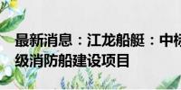 最新消息：江龙船艇：中标1.14亿元1400吨级消防船建设项目