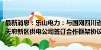 最新消息：乐山电力：与国网四川省电力公司德阳供电公司、天府新区供电公司签订合作框架协议