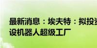 最新消息：埃夫特：拟投资不超过19亿元建设机器人超级工厂