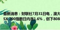 最新消息：财联社7月31日电，澳大利亚S&amp;P/ASX 200指数日内涨1.6%，创下8084.40点的历史新高。