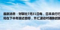 最新消息：财联社7月31日电，日本央行行长植田和男表示，预计通胀将在下半年接近目标，外汇波动对通胀的影响比以往更为明显。