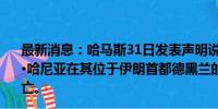 最新消息：哈马斯31日发表声明说，哈马斯领导人伊斯梅尔·哈尼亚在其位于伊朗首都德黑兰的住所内遭以色列空袭身亡。