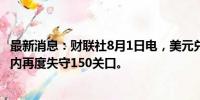 最新消息：财联社8月1日电，美元兑日元短线走低30点，日内再度失守150关口。