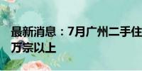 最新消息：7月广州二手住宅网签宗数维持在万宗以上