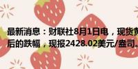 最新消息：财联社8月1日电，现货黄金抹去FOMC声明公布后的跌幅，现报2428.02美元/盎司。