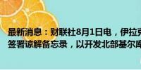 最新消息：财联社8月1日电，伊拉克与英国石油公司（BP）签署谅解备忘录，以开发北部基尔库克油田。