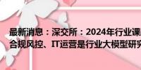 最新消息：深交所：2024年行业课题立项127项 业务运营、合规风控、IT运营是行业大模型研究的三大重点应用场景