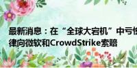 最新消息：在“全球大宕机”中亏惨！达美航空据称聘请名律向微软和CrowdStrike索赔