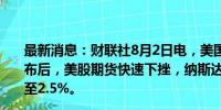 最新消息：财联社8月2日电，美国7月非农及失业率数据公布后，美股期货快速下挫，纳斯达克100指数期货跌幅扩大至2.5%。