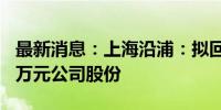 最新消息：上海沿浦：拟回购2000万至3000万元公司股份