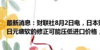 最新消息：财联社8月2日电，日本财务大臣铃木俊一表示，日元疲软的修正可能压低进口价格，进而抑制消费者价格。