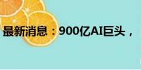 最新消息：900亿AI巨头，“拆子”奔赴IPO