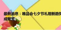 最新消息：唯品会七夕节礼赠新趋势：奢品大牌，高性价比成新宠