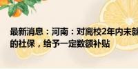 最新消息：河南：对离校2年内未就业的毕业生就业后缴纳的社保，给予一定数额补贴