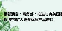 最新消息：商务部：推进与有关国家和地区自贸协定谈判进程 支持扩大更多优质产品进口