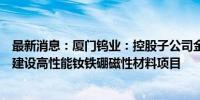 最新消息：厦门钨业：控股子公司金龙稀土设立全资子公司建设高性能钕铁硼磁性材料项目