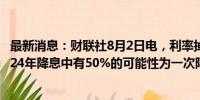 最新消息：财联社8月2日电，利率掉期市场显示，美联储2024年降息中有50%的可能性为一次降息50个基点。