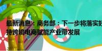 最新消息：商务部：下一步将落实好跨境电商专项政策，支持跨境电商赋能产业带发展