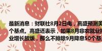 最新消息：财联社8月2日电，高盛预测美联储9月开始连续三次降息25个基点。高盛还表示，如果8月非农就业报告继续表现疲软，且确认就业增长放缓，那么不排除9月降息50个基点的