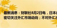 最新消息：财联社8月2日电，日本内阁官房长官林芳正称，密切关注外汇市场动向；不对外汇水平发表评论。