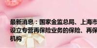 最新消息：国家金监总局、上海市政府：支持在临港新片区设立专营再保险业务的保险、再保险、保险经纪法人或分支机构