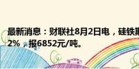 最新消息：财联社8月2日电，硅铁期货主力合约涨幅扩大至2%，报6852元/吨。