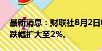 最新消息：财联社8月2日电，恒生科技指数跌幅扩大至2%。