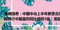 最新消息：中国中冶上半年新签合同额近6800亿元 深圳国际预计中期盈利同比增超5倍｜港股7月30日公告精选