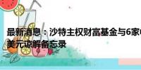 最新消息：沙特主权财富基金与6家中国金融机构签署500亿美元谅解备忘录