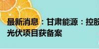 最新消息：甘肃能源：控股子公司300万千瓦光伏项目获备案