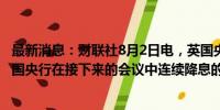 最新消息：财联社8月2日电，英国央行行长贝利表示，对英国央行在接下来的会议中连续降息的观点应保持谨慎。