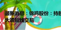 最新消息：锦鸡股份：持股5%以上股东珠海大靖短线交易