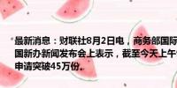 最新消息：财联社8月2日电，商务部国际贸易谈判副代表李詠箑今日在国新办新闻发布会上表示，截至今天上午9时，全国汽车报废更新补贴申请突破45万份。