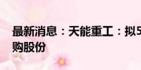 最新消息：天能重工：拟5000万元-1亿元回购股份