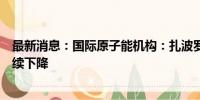 最新消息：国际原子能机构：扎波罗热核电站冷却池水位持续下降