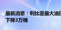 最新消息：利比亚最大油田部分停产 日产量下降3万桶