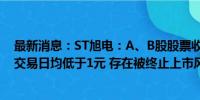 最新消息：ST旭电：A、B股股票收盘价格已经连续十一个交易日均低于1元 存在被终止上市风险