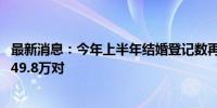 最新消息：今年上半年结婚登记数再创新低 较去年同期减少49.8万对