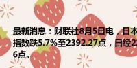 最新消息：财联社8月5日电，日本股市早盘收盘，日本东证指数跌5.7%至2392.27点，日经225指数跌4.6%至34247.56点。